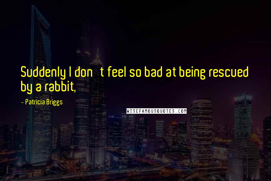 Patricia Briggs Quotes: Suddenly I don't feel so bad at being rescued by a rabbit,