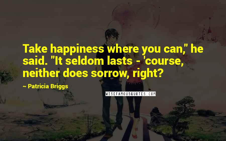 Patricia Briggs Quotes: Take happiness where you can," he said. "It seldom lasts - 'course, neither does sorrow, right?