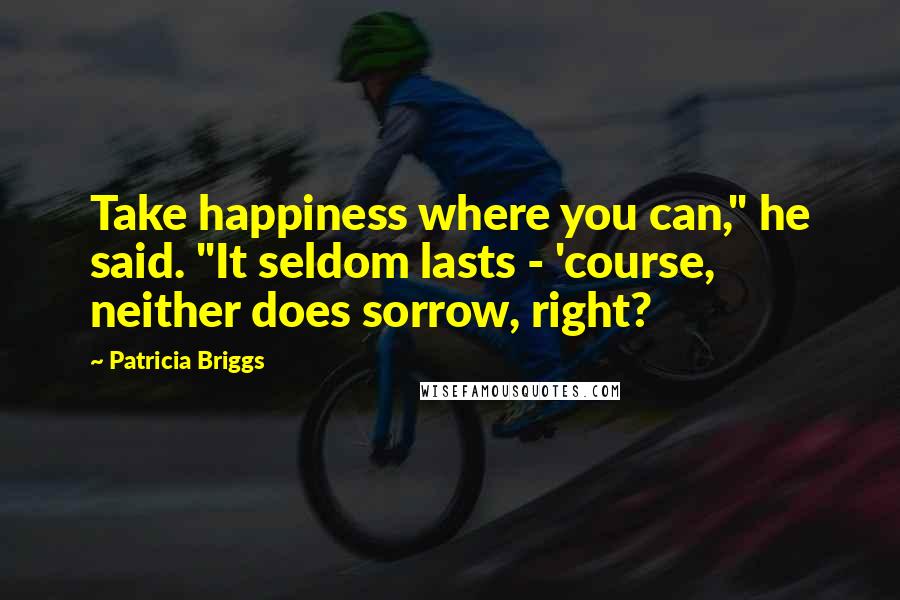 Patricia Briggs Quotes: Take happiness where you can," he said. "It seldom lasts - 'course, neither does sorrow, right?