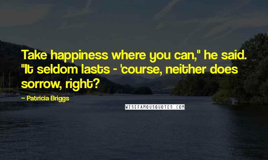 Patricia Briggs Quotes: Take happiness where you can," he said. "It seldom lasts - 'course, neither does sorrow, right?