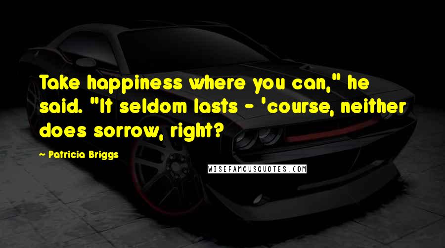 Patricia Briggs Quotes: Take happiness where you can," he said. "It seldom lasts - 'course, neither does sorrow, right?