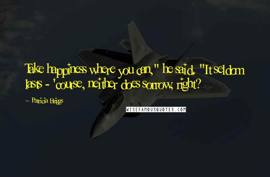 Patricia Briggs Quotes: Take happiness where you can," he said. "It seldom lasts - 'course, neither does sorrow, right?