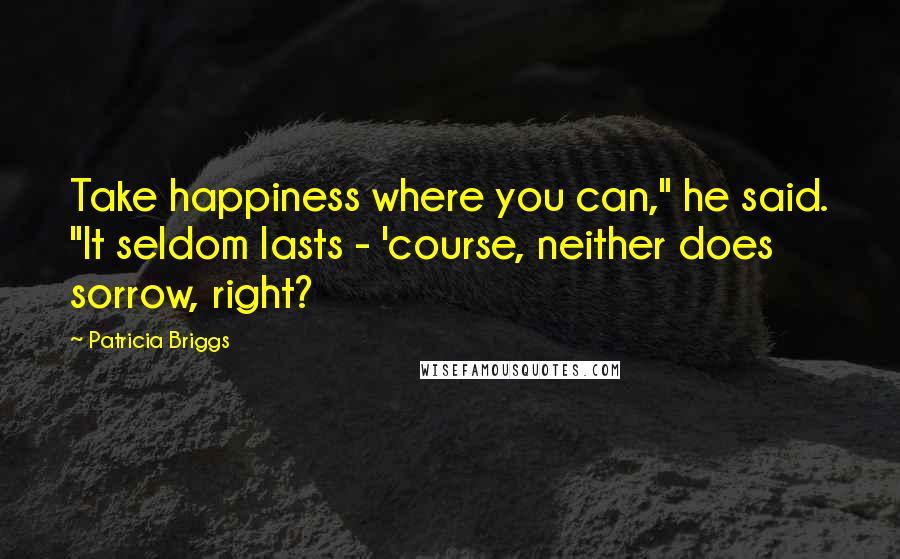 Patricia Briggs Quotes: Take happiness where you can," he said. "It seldom lasts - 'course, neither does sorrow, right?