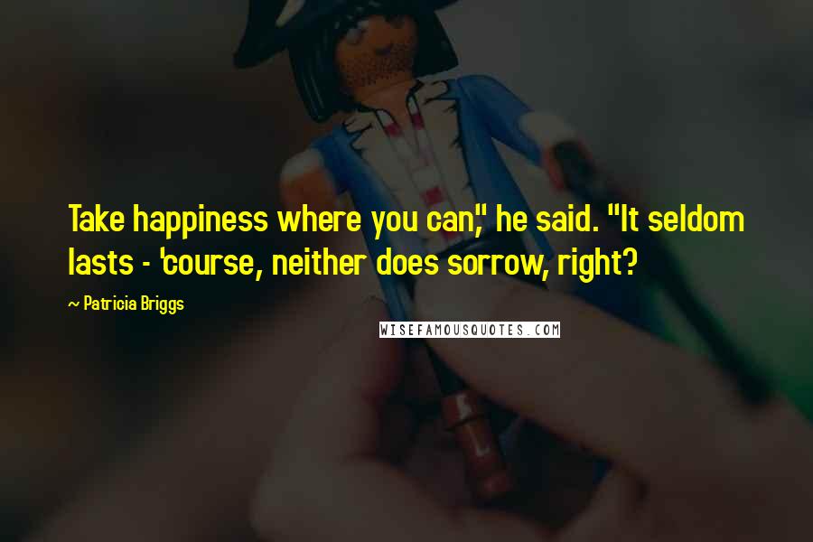 Patricia Briggs Quotes: Take happiness where you can," he said. "It seldom lasts - 'course, neither does sorrow, right?