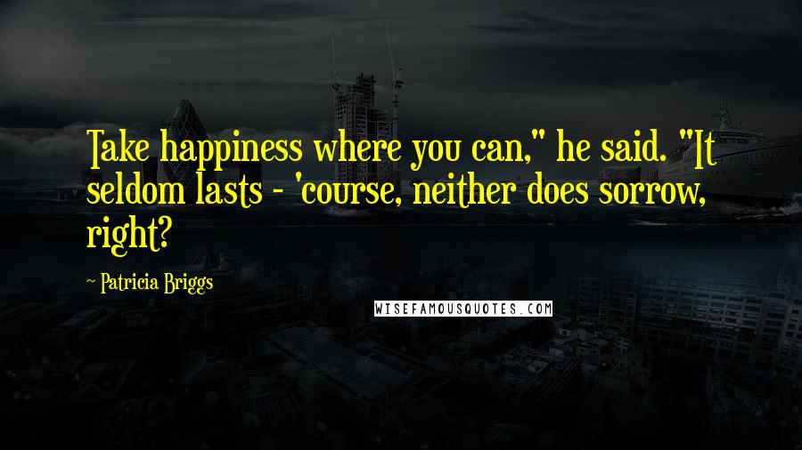 Patricia Briggs Quotes: Take happiness where you can," he said. "It seldom lasts - 'course, neither does sorrow, right?