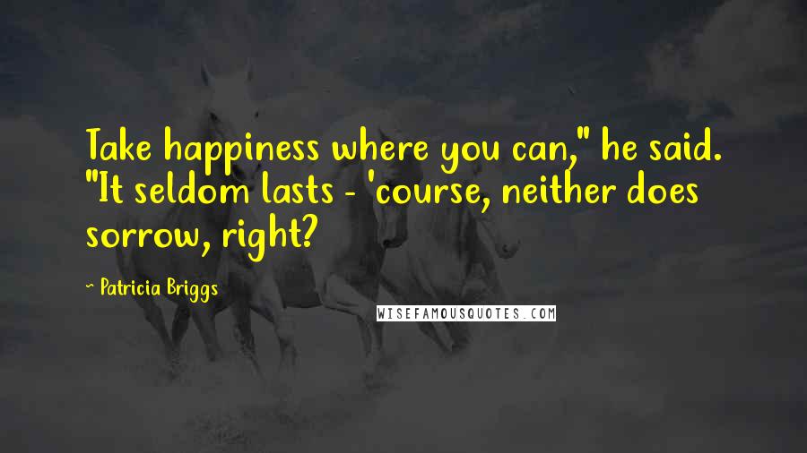 Patricia Briggs Quotes: Take happiness where you can," he said. "It seldom lasts - 'course, neither does sorrow, right?