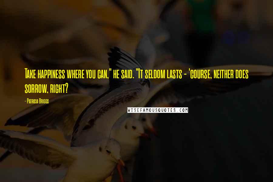 Patricia Briggs Quotes: Take happiness where you can," he said. "It seldom lasts - 'course, neither does sorrow, right?