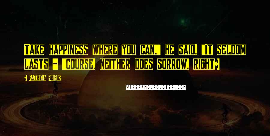 Patricia Briggs Quotes: Take happiness where you can," he said. "It seldom lasts - 'course, neither does sorrow, right?