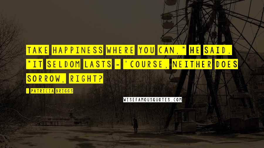 Patricia Briggs Quotes: Take happiness where you can," he said. "It seldom lasts - 'course, neither does sorrow, right?