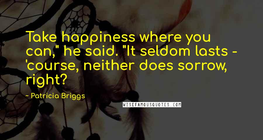 Patricia Briggs Quotes: Take happiness where you can," he said. "It seldom lasts - 'course, neither does sorrow, right?