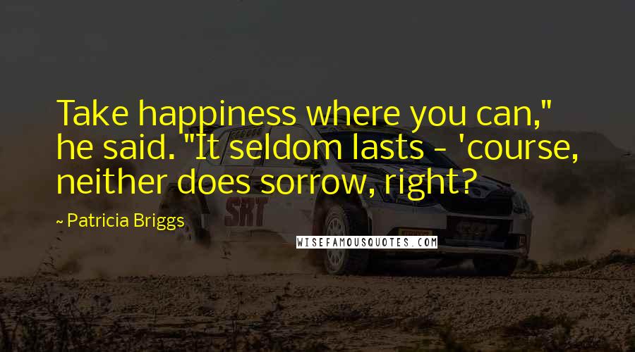 Patricia Briggs Quotes: Take happiness where you can," he said. "It seldom lasts - 'course, neither does sorrow, right?