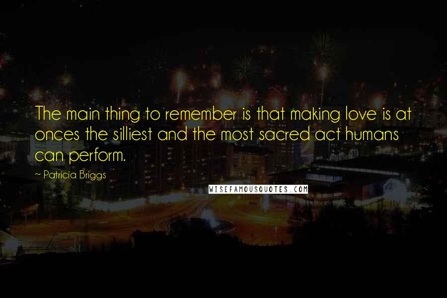 Patricia Briggs Quotes: The main thing to remember is that making love is at onces the silliest and the most sacred act humans can perform.