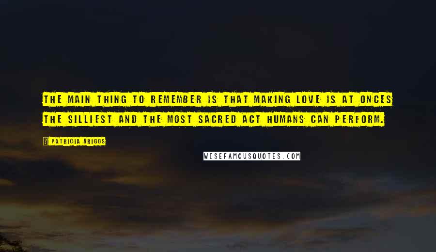 Patricia Briggs Quotes: The main thing to remember is that making love is at onces the silliest and the most sacred act humans can perform.