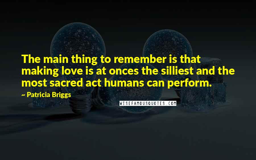 Patricia Briggs Quotes: The main thing to remember is that making love is at onces the silliest and the most sacred act humans can perform.