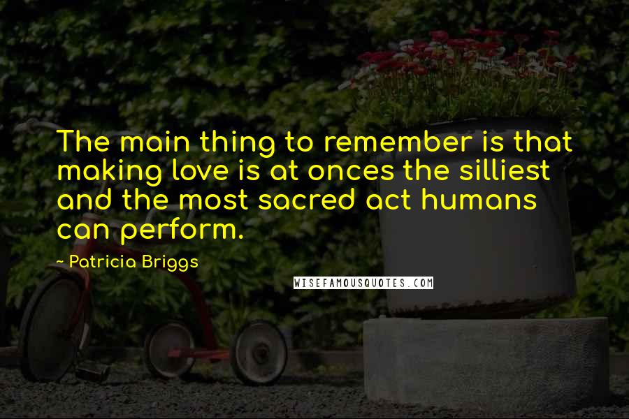 Patricia Briggs Quotes: The main thing to remember is that making love is at onces the silliest and the most sacred act humans can perform.
