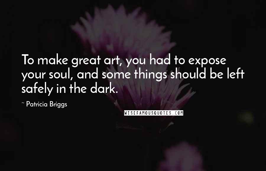 Patricia Briggs Quotes: To make great art, you had to expose your soul, and some things should be left safely in the dark.