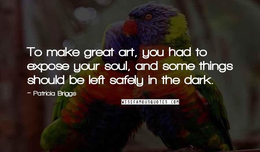 Patricia Briggs Quotes: To make great art, you had to expose your soul, and some things should be left safely in the dark.