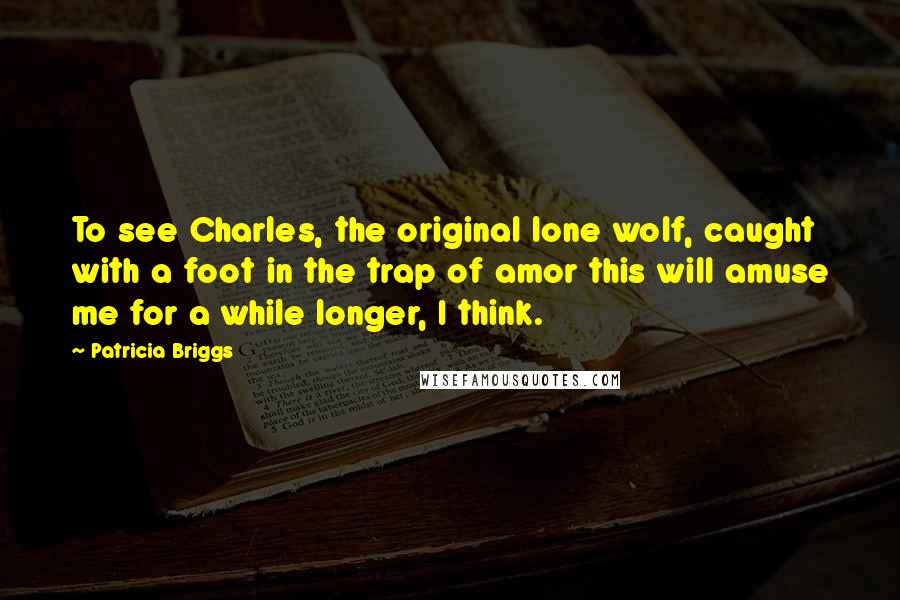 Patricia Briggs Quotes: To see Charles, the original lone wolf, caught with a foot in the trap of amor this will amuse me for a while longer, I think.