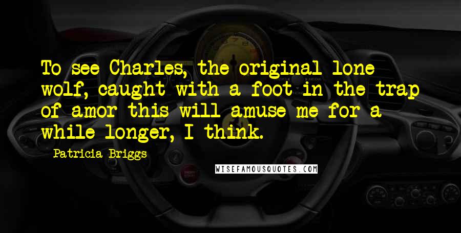 Patricia Briggs Quotes: To see Charles, the original lone wolf, caught with a foot in the trap of amor this will amuse me for a while longer, I think.