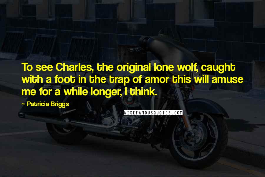 Patricia Briggs Quotes: To see Charles, the original lone wolf, caught with a foot in the trap of amor this will amuse me for a while longer, I think.