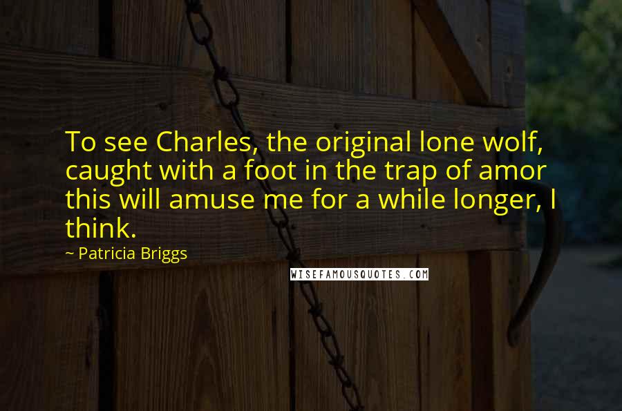 Patricia Briggs Quotes: To see Charles, the original lone wolf, caught with a foot in the trap of amor this will amuse me for a while longer, I think.