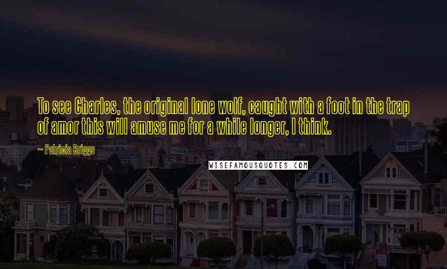 Patricia Briggs Quotes: To see Charles, the original lone wolf, caught with a foot in the trap of amor this will amuse me for a while longer, I think.