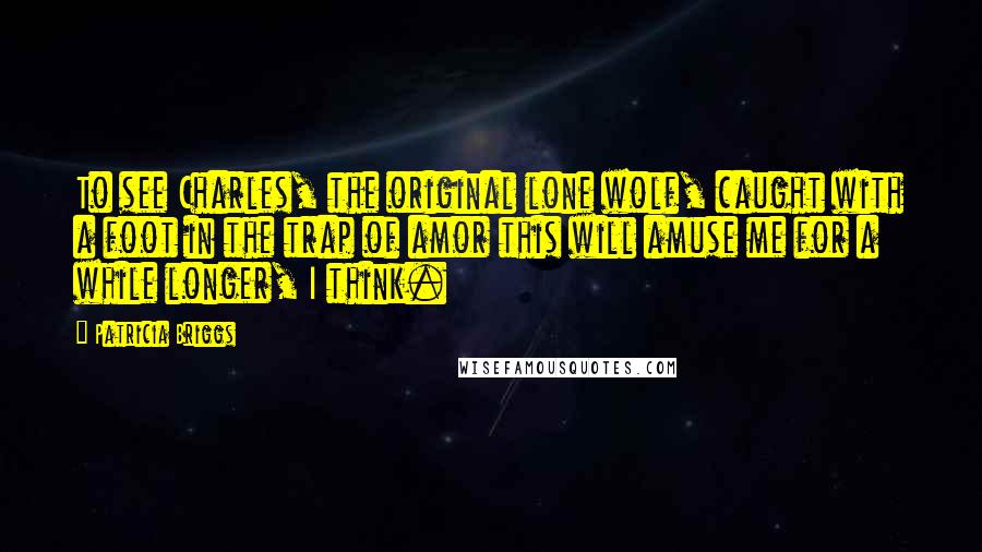 Patricia Briggs Quotes: To see Charles, the original lone wolf, caught with a foot in the trap of amor this will amuse me for a while longer, I think.