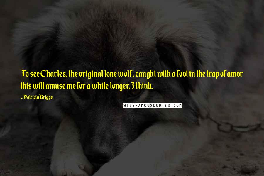 Patricia Briggs Quotes: To see Charles, the original lone wolf, caught with a foot in the trap of amor this will amuse me for a while longer, I think.