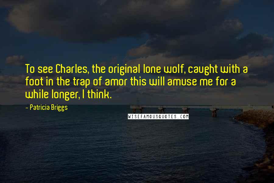 Patricia Briggs Quotes: To see Charles, the original lone wolf, caught with a foot in the trap of amor this will amuse me for a while longer, I think.