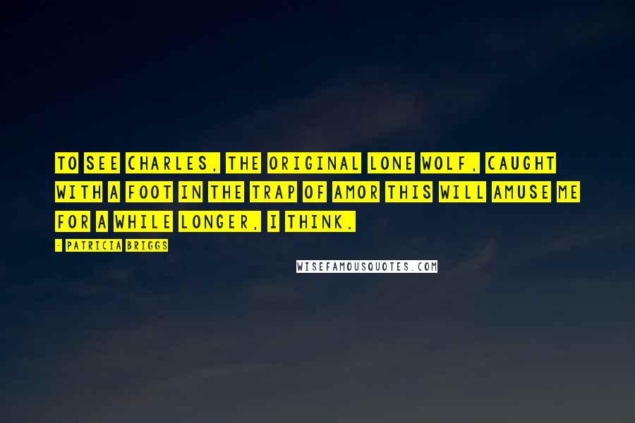 Patricia Briggs Quotes: To see Charles, the original lone wolf, caught with a foot in the trap of amor this will amuse me for a while longer, I think.