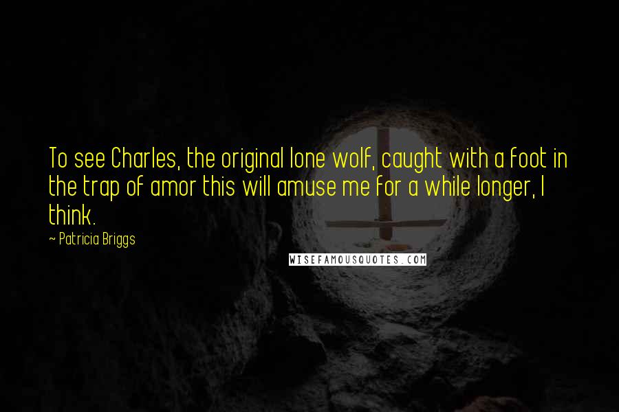 Patricia Briggs Quotes: To see Charles, the original lone wolf, caught with a foot in the trap of amor this will amuse me for a while longer, I think.