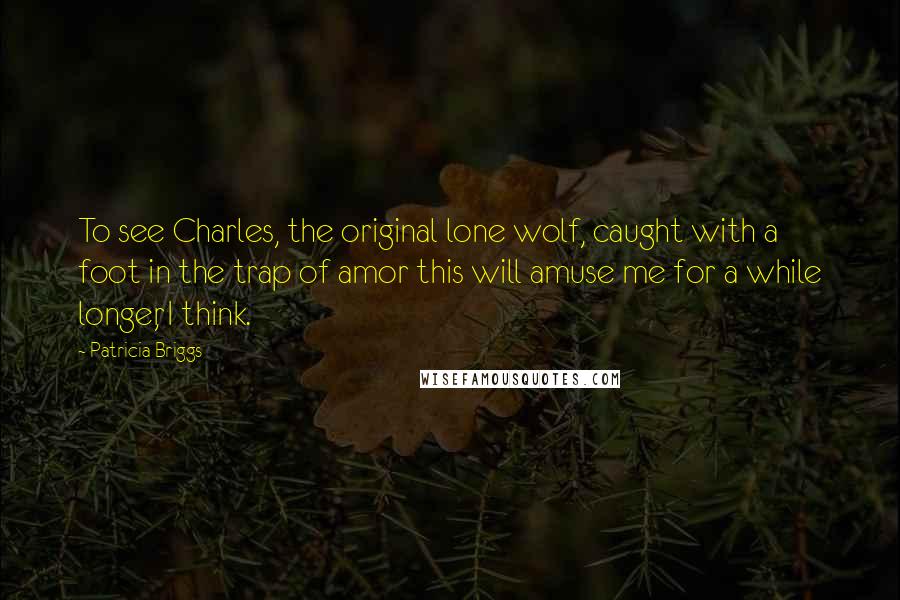 Patricia Briggs Quotes: To see Charles, the original lone wolf, caught with a foot in the trap of amor this will amuse me for a while longer, I think.