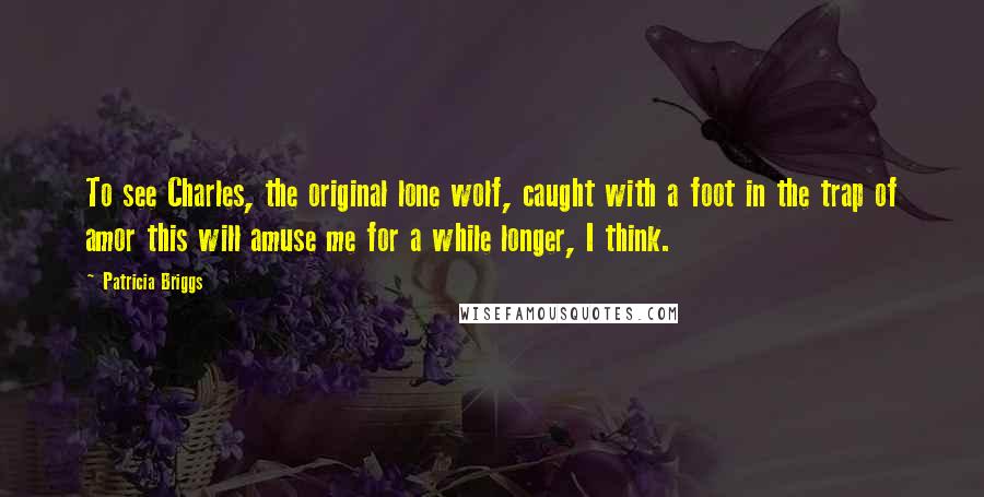 Patricia Briggs Quotes: To see Charles, the original lone wolf, caught with a foot in the trap of amor this will amuse me for a while longer, I think.