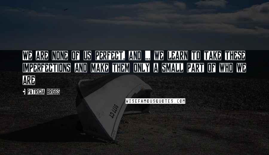 Patricia Briggs Quotes: We are none of us perfect, and ... we learn to take these imperfections and make them only a small part of who we are