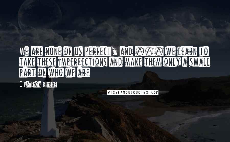 Patricia Briggs Quotes: We are none of us perfect, and ... we learn to take these imperfections and make them only a small part of who we are