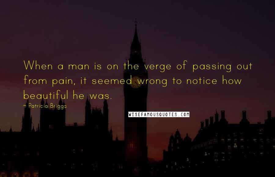 Patricia Briggs Quotes: When a man is on the verge of passing out from pain, it seemed wrong to notice how beautiful he was.