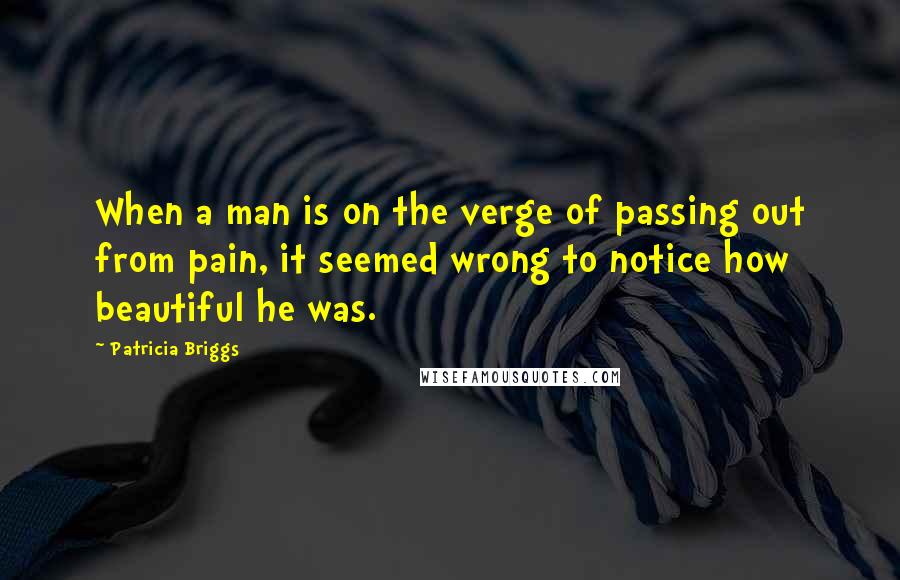 Patricia Briggs Quotes: When a man is on the verge of passing out from pain, it seemed wrong to notice how beautiful he was.