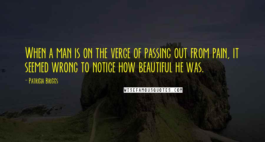 Patricia Briggs Quotes: When a man is on the verge of passing out from pain, it seemed wrong to notice how beautiful he was.