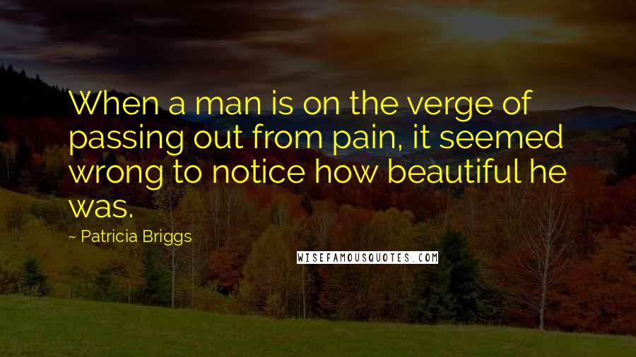 Patricia Briggs Quotes: When a man is on the verge of passing out from pain, it seemed wrong to notice how beautiful he was.