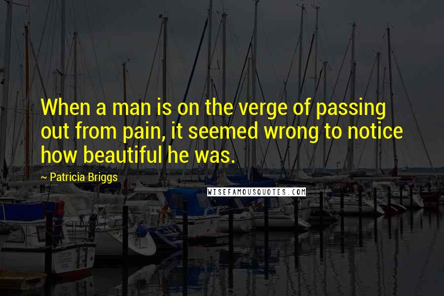 Patricia Briggs Quotes: When a man is on the verge of passing out from pain, it seemed wrong to notice how beautiful he was.