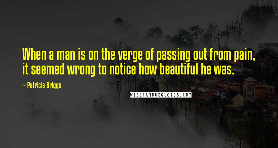 Patricia Briggs Quotes: When a man is on the verge of passing out from pain, it seemed wrong to notice how beautiful he was.