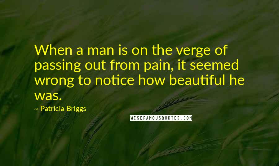 Patricia Briggs Quotes: When a man is on the verge of passing out from pain, it seemed wrong to notice how beautiful he was.