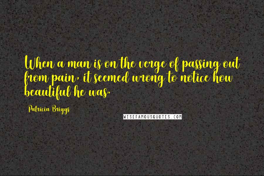 Patricia Briggs Quotes: When a man is on the verge of passing out from pain, it seemed wrong to notice how beautiful he was.