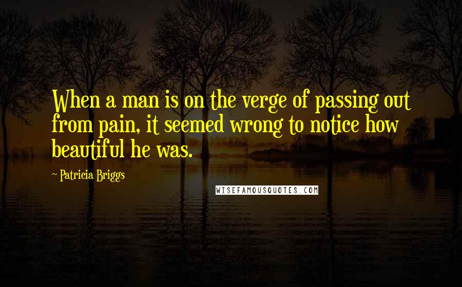 Patricia Briggs Quotes: When a man is on the verge of passing out from pain, it seemed wrong to notice how beautiful he was.