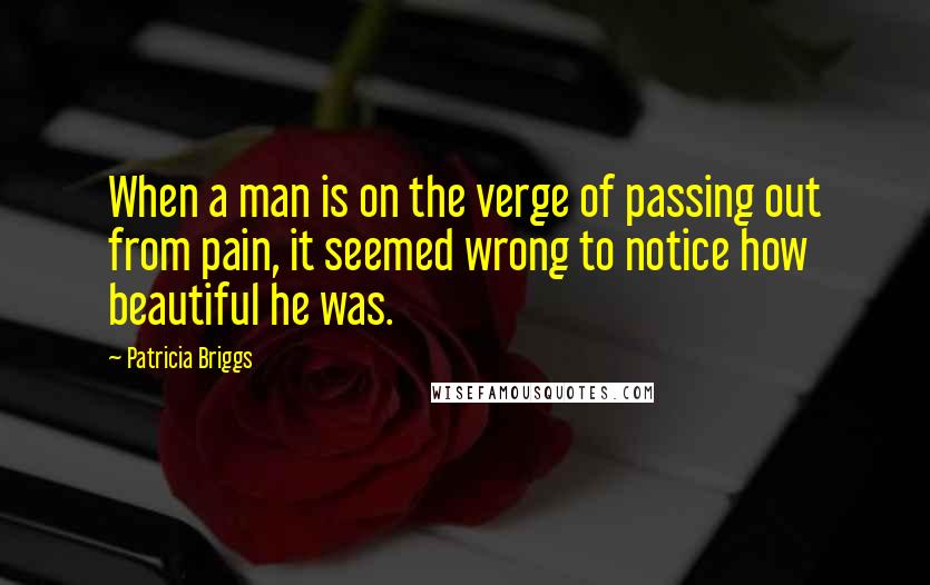 Patricia Briggs Quotes: When a man is on the verge of passing out from pain, it seemed wrong to notice how beautiful he was.