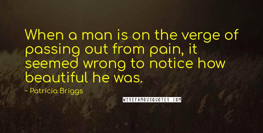 Patricia Briggs Quotes: When a man is on the verge of passing out from pain, it seemed wrong to notice how beautiful he was.