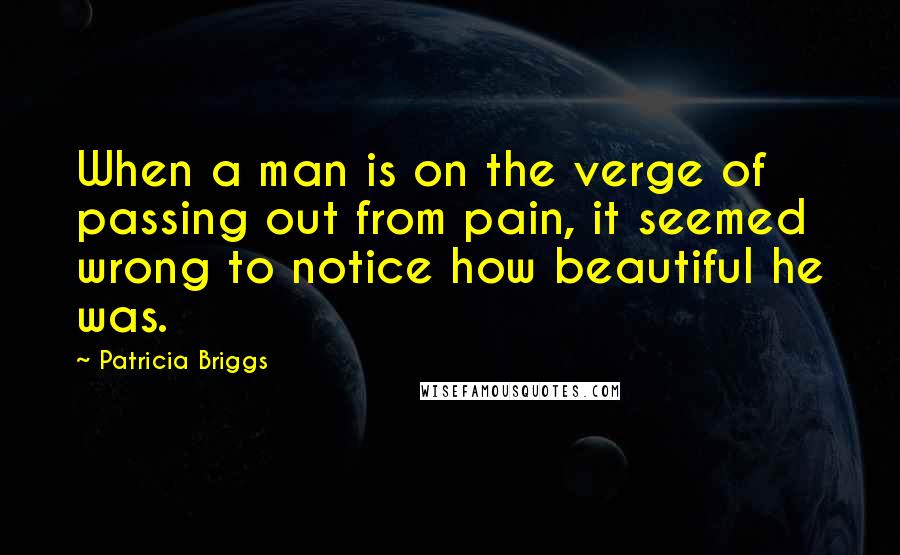 Patricia Briggs Quotes: When a man is on the verge of passing out from pain, it seemed wrong to notice how beautiful he was.