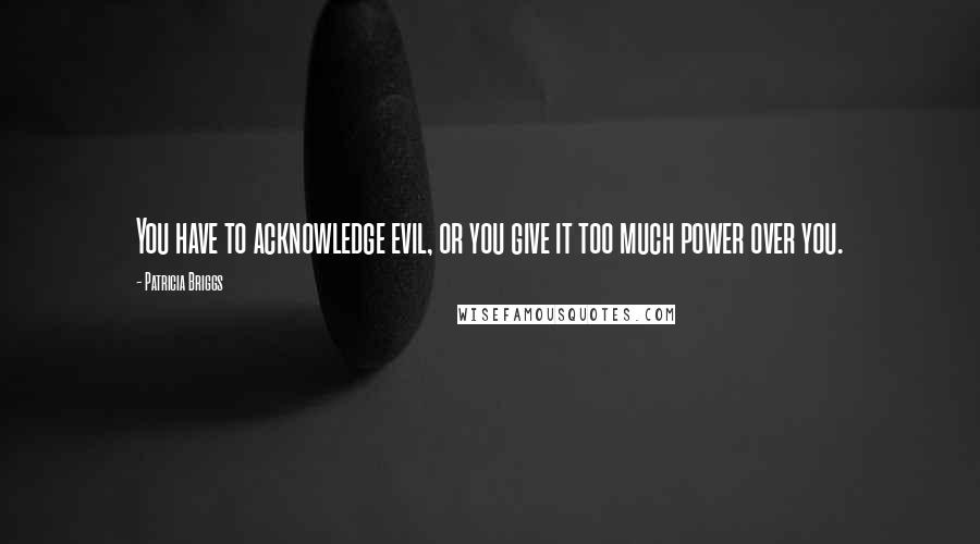 Patricia Briggs Quotes: You have to acknowledge evil, or you give it too much power over you.