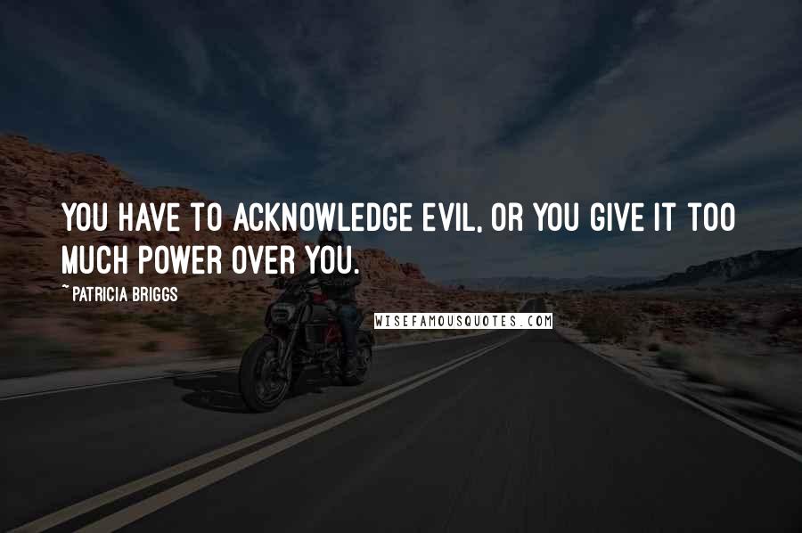 Patricia Briggs Quotes: You have to acknowledge evil, or you give it too much power over you.