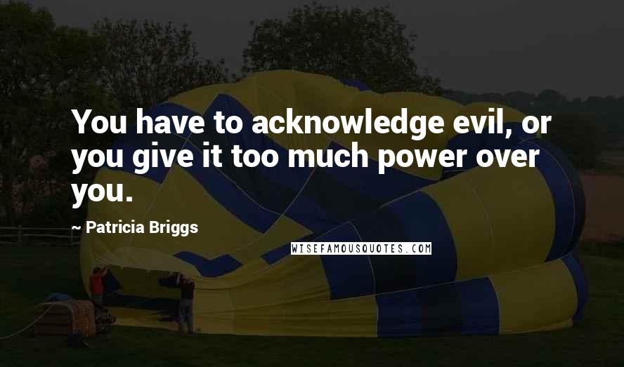 Patricia Briggs Quotes: You have to acknowledge evil, or you give it too much power over you.